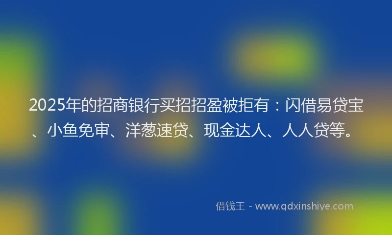2025年的招商银行买招招盈被拒有：闪借易贷宝、小鱼免审、洋葱速贷、现金达人、人人贷等。