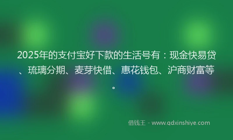 2025年的支付宝好下款的生活号有：现金快易贷、琉璃分期、麦芽快借、惠花钱包、沪商财富等。