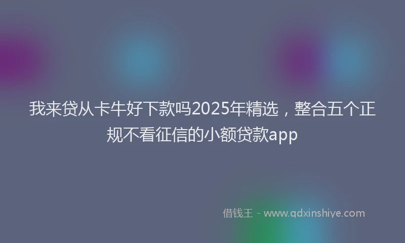 我来贷从卡牛好下款吗2025年精选，整合五个正规不看征信的小额贷款app