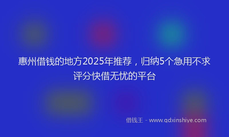 惠州借钱的地方2025年推荐，归纳5个急用不求评分快借无忧的平台