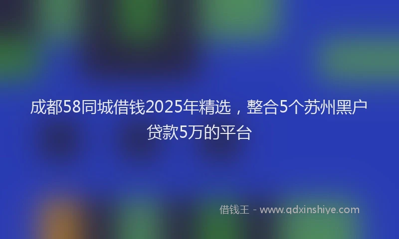 成都58同城借钱2025年精选，整合5个苏州黑户贷款5万的平台