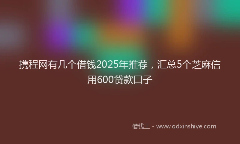 携程网有几个借钱2025年推荐，汇总5个芝麻信用600贷款口子