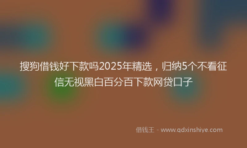 搜狗借钱好下款吗2025年精选，归纳5个不看征信无视黑白百分百下款网贷口子