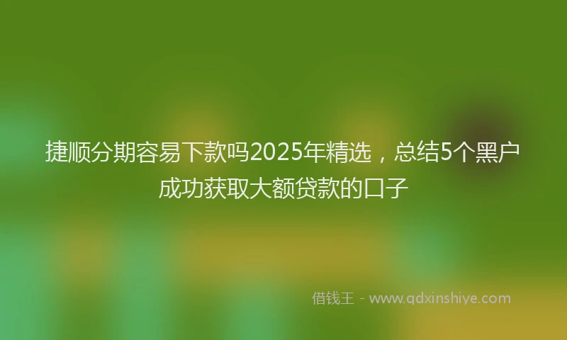 捷顺分期容易下款吗2025年精选，总结5个黑户成功获取大额贷款的口子