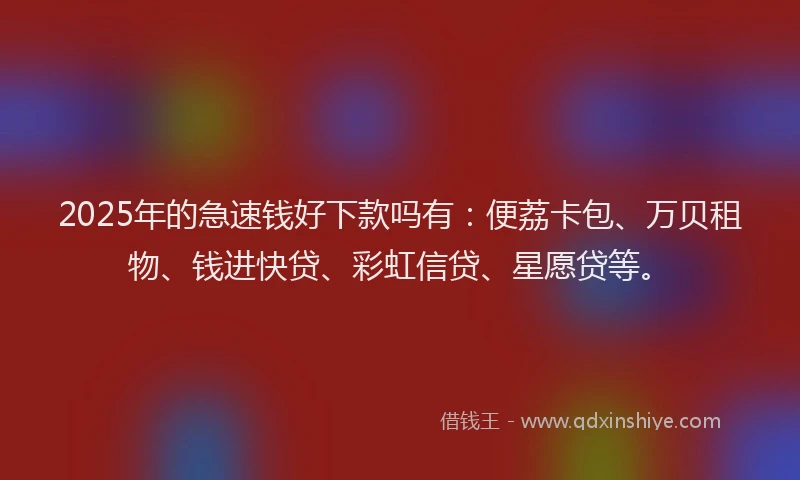 2025年的急速钱好下款吗有：便荔卡包、万贝租物、钱进快贷、彩虹信贷、星愿贷等。
