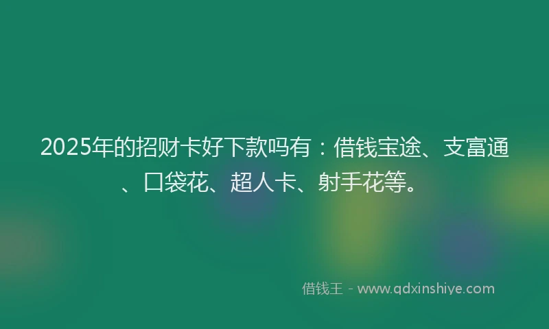 2025年的招财卡好下款吗有：借钱宝途、支富通、口袋花、超人卡、射手花等。
