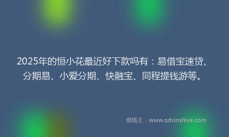 2025年的恒小花最近好下款吗有：易借宝速贷、分期易、小爱分期、快融宝、同程提钱游等。