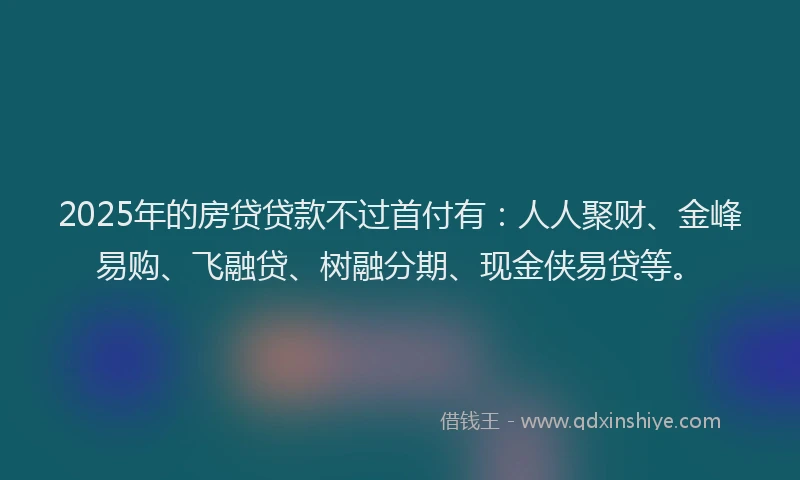 2025年的房贷贷款不过首付有：人人聚财、金峰易购、飞融贷、树融分期、现金侠易贷等。