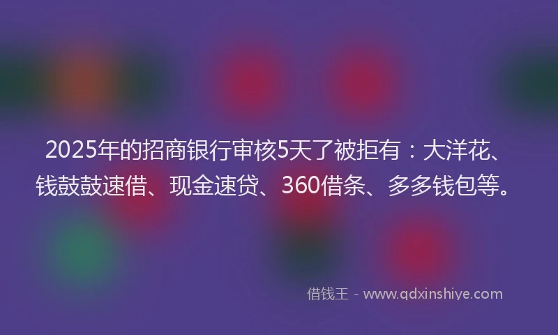 2025年的招商银行审核5天了被拒有：大洋花、钱鼓鼓速借、现金速贷、360借条、多多钱包等。