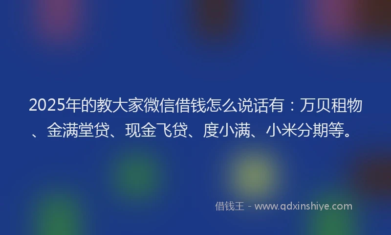2025年的教大家微信借钱怎么说话有：万贝租物、金满堂贷、现金飞贷、度小满、小米分期等。