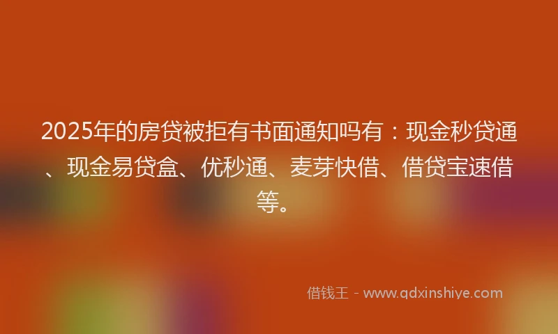 2025年的房贷被拒有书面通知吗有：现金秒贷通、现金易贷盒、优秒通、麦芽快借、借贷宝速借等。