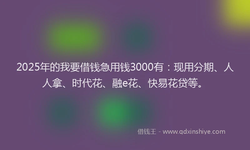 2025年的我要借钱急用钱3000有：现用分期、人人拿、时代花、融e花、快易花贷等。