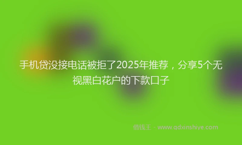 手机贷没接电话被拒了2025年推荐，分享5个无视黑白花户的下款口子