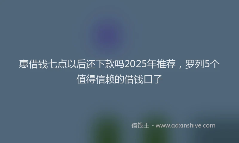 惠借钱七点以后还下款吗2025年推荐，罗列5个值得信赖的借钱口子