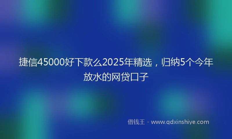 捷信45000好下款么2025年精选，归纳5个今年放水的网贷口子