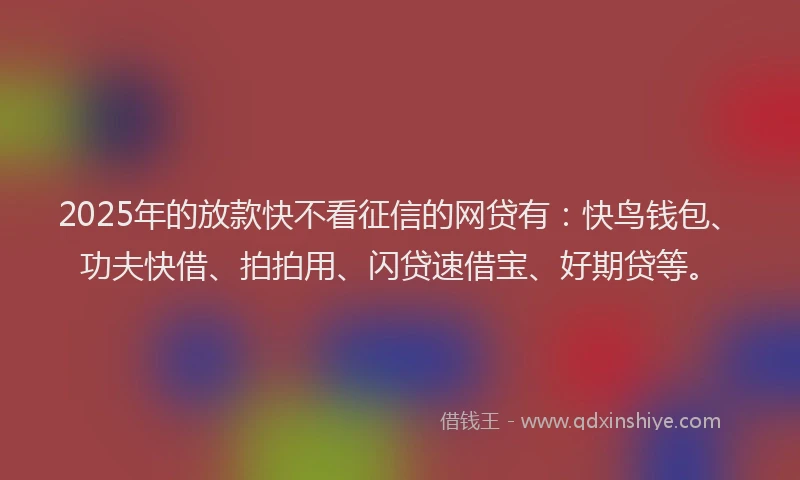 2025年的放款快不看征信的网贷有：快鸟钱包、功夫快借、拍拍用、闪贷速借宝、好期贷等。