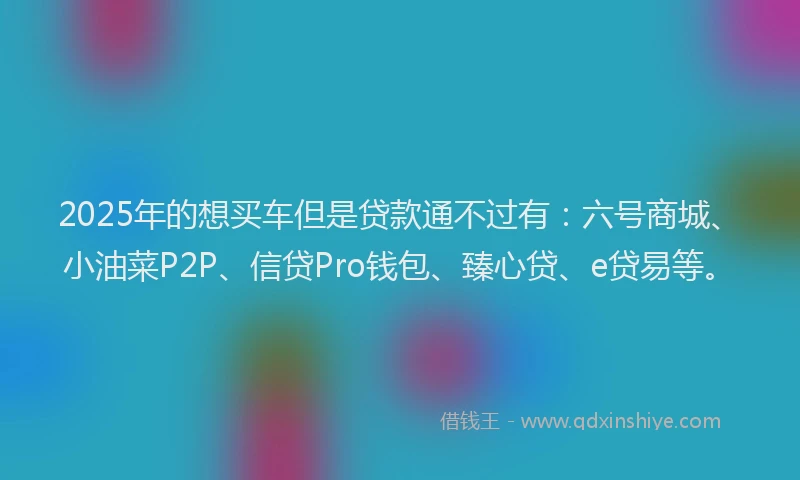 2025年的想买车但是贷款通不过有：六号商城、小油菜P2P、信贷Pro钱包、臻心贷、e贷易等。