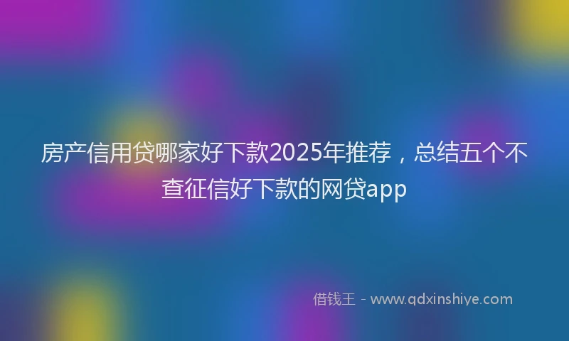 房产信用贷哪家好下款2025年推荐，总结五个不查征信好下款的网贷app
