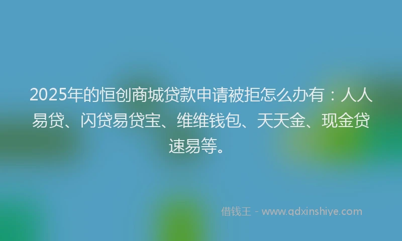 2025年的恒创商城贷款申请被拒怎么办有：人人易贷、闪贷易贷宝、维维钱包、天天金、现金贷速易等。