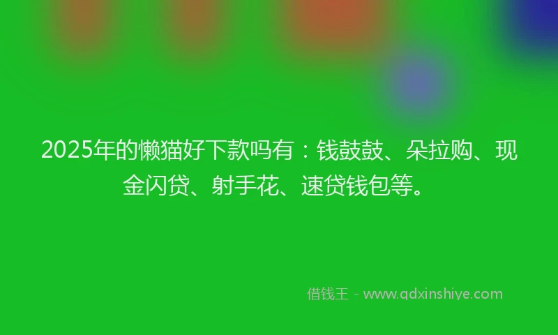 2025年的懒猫好下款吗有：钱鼓鼓、朵拉购、现金闪贷、射手花、速贷钱包等。