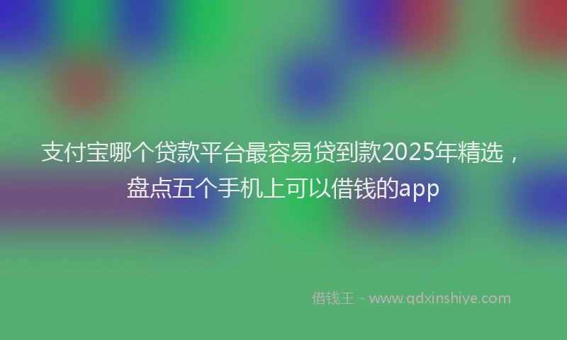 支付宝哪个贷款平台最容易贷到款2025年精选，盘点五个手机上可以借钱的app
