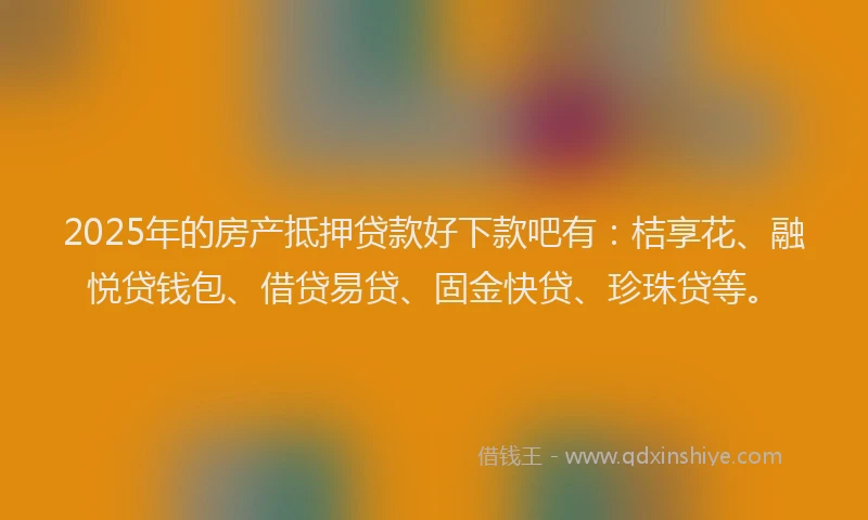 2025年的房产抵押贷款好下款吧有：桔享花、融悦贷钱包、借贷易贷、固金快贷、珍珠贷等。