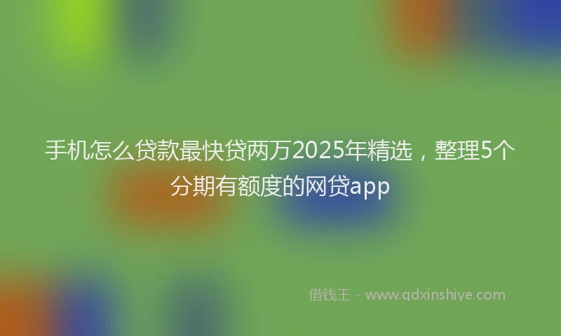 手机怎么贷款最快贷两万2025年精选，整理5个分期有额度的网贷app