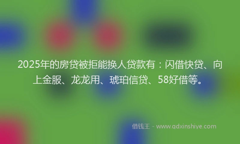 2025年的房贷被拒能换人贷款有：闪借快贷、向上金服、龙龙用、琥珀信贷、58好借等。