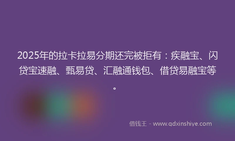 2025年的拉卡拉易分期还完被拒有：疾融宝、闪贷宝速融、甄易贷、汇融通钱包、借贷易融宝等。