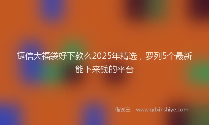 捷信大福袋好下款么2025年精选，罗列5个最新能下来钱的平台
