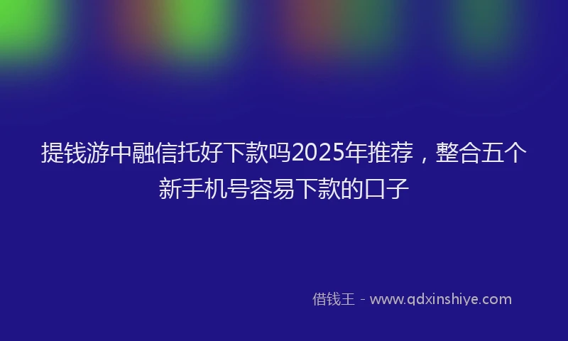 提钱游中融信托好下款吗2025年推荐，整合五个新手机号容易下款的口子