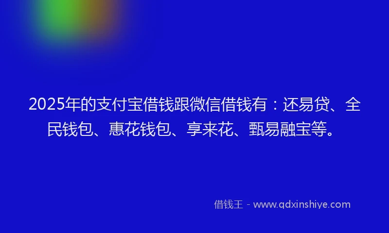 2025年的支付宝借钱跟微信借钱有：还易贷、全民钱包、惠花钱包、享来花、甄易融宝等。
