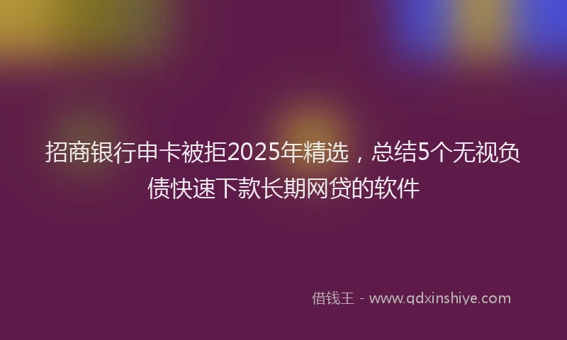 招商银行申卡被拒2025年精选，总结5个无视负债快速下款长期网贷的软件