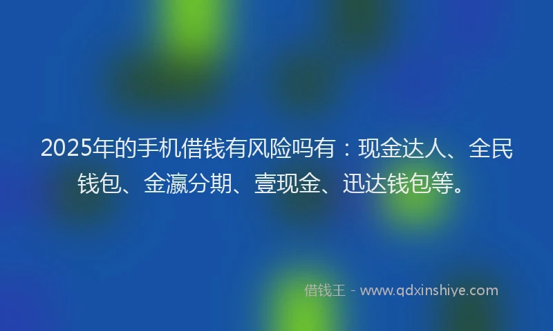 2025年的手机借钱有风险吗有：现金达人、全民钱包、金瀛分期、壹现金、迅达钱包等。