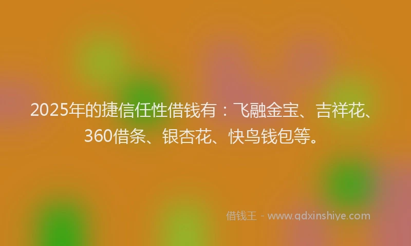 2025年的捷信任性借钱有：飞融金宝、吉祥花、360借条、银杏花、快鸟钱包等。