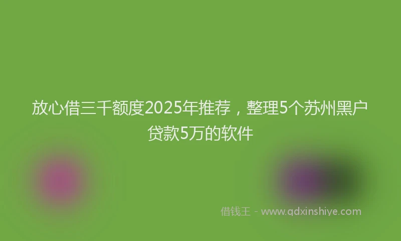 放心借三千额度2025年推荐，整理5个苏州黑户贷款5万的软件