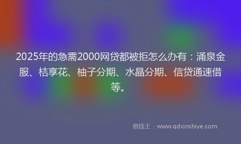 2025年的急需2000网贷都被拒怎么办有：涌泉金服、桔享花、柚子分期、水晶分期、信贷通速借等。