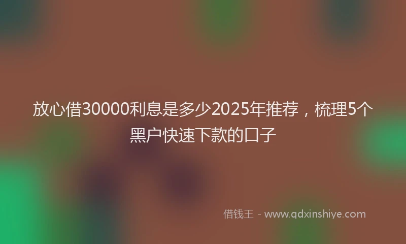 放心借30000利息是多少2025年推荐，梳理5个黑户快速下款的口子