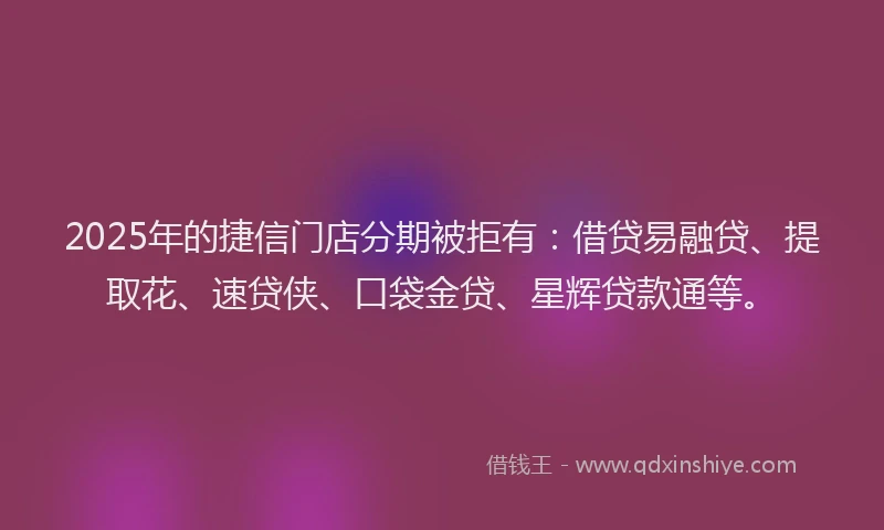 2025年的捷信门店分期被拒有：借贷易融贷、提取花、速贷侠、口袋金贷、星辉贷款通等。