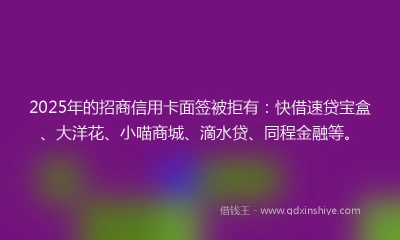 2025年的招商信用卡面签被拒有：快借速贷宝盒、大洋花、小喵商城、滴水贷、同程金融等。