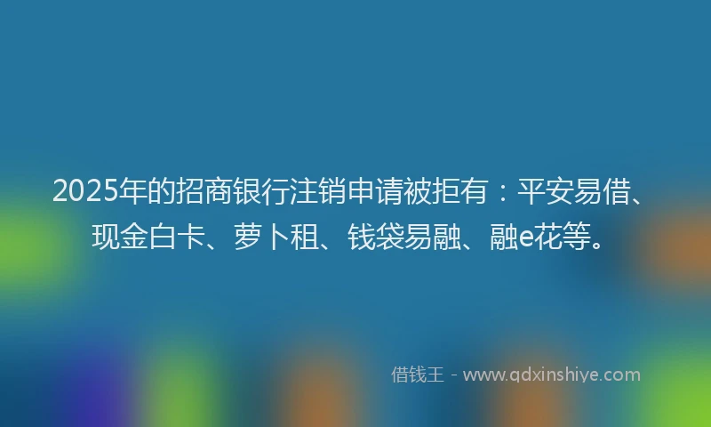 2025年的招商银行注销申请被拒有：平安易借、现金白卡、萝卜租、钱袋易融、融e花等。