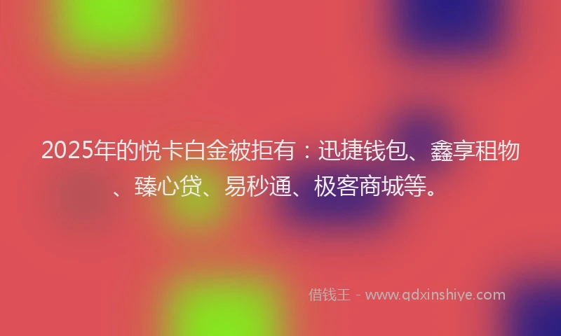 2025年的悦卡白金被拒有：迅捷钱包、鑫享租物、臻心贷、易秒通、极客商城等。