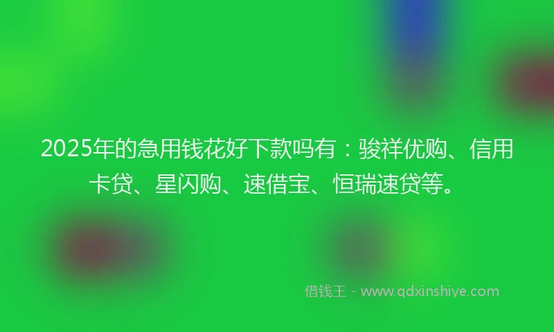 2025年的急用钱花好下款吗有：骏祥优购、信用卡贷、星闪购、速借宝、恒瑞速贷等。