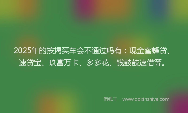 2025年的按揭买车会不通过吗有：现金蜜蜂贷、速贷宝、玖富万卡、多多花、钱鼓鼓速借等。
