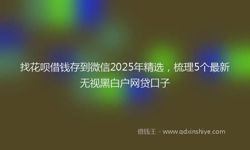 找花呗借钱存到微信2025年精选，梳理5个最新无视黑白户网贷口子
