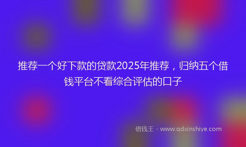 推荐一个好下款的贷款2025年推荐，归纳五个借钱平台不看综合评估的口子