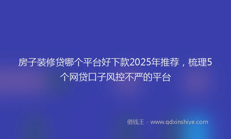 房子装修贷哪个平台好下款2025年推荐，梳理5个网贷口子风控不严的平台