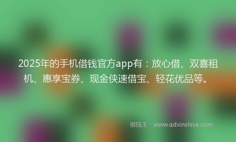 2025年的手机借钱官方app有：放心借、双喜租机、惠享宝券、现金侠速借宝、轻花优品等。
