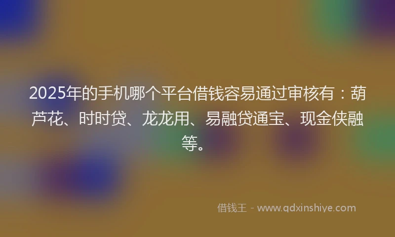 2025年的手机哪个平台借钱容易通过审核有：葫芦花、时时贷、龙龙用、易融贷通宝、现金侠融等。