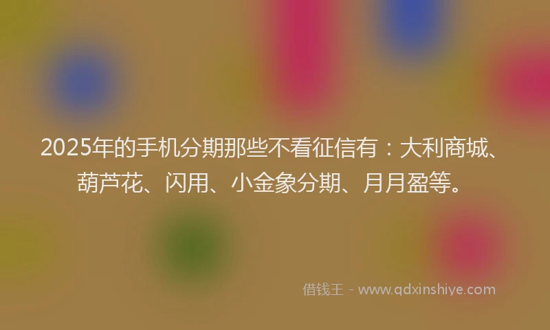 2025年的手机分期那些不看征信有：大利商城、葫芦花、闪用、小金象分期、月月盈等。
